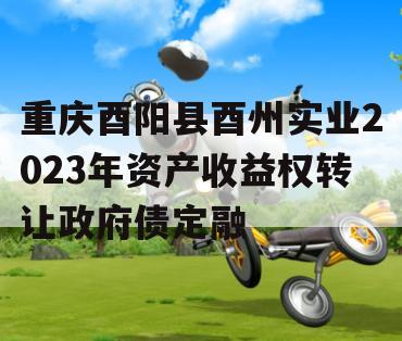 重庆酉阳县酉州实业2023年资产收益权转让政府债定融