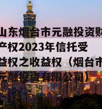 山东烟台市元融投资财产权2023年信托受益权之收益权（烟台市元融投资有限公司）