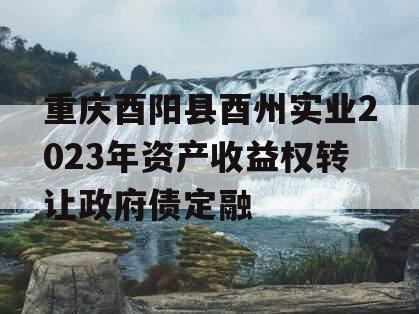 重庆酉阳县酉州实业2023年资产收益权转让政府债定融