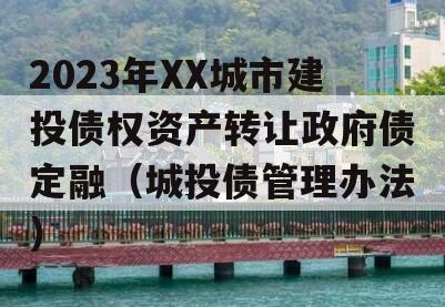 2023年XX城市建投债权资产转让政府债定融（城投债管理办法）