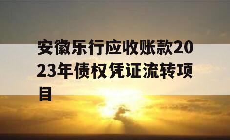 安徽乐行应收账款2023年债权凭证流转项目