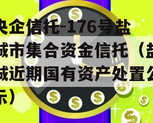 央企信托-176号盐城市集合资金信托（盐城近期国有资产处置公示）