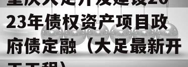 重庆大足开发建设2023年债权资产项目政府债定融（大足最新开工工程）