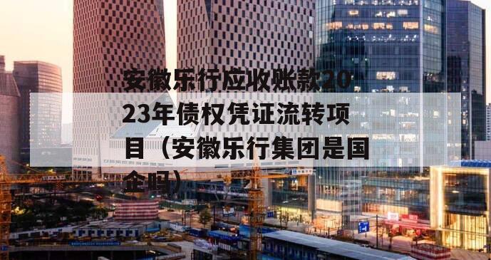 安徽乐行应收账款2023年债权凭证流转项目（安徽乐行集团是国企吗）