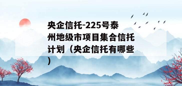 央企信托-225号泰州地级市项目集合信托计划（央企信托有哪些）