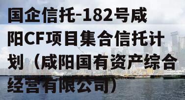 国企信托-182号咸阳CF项目集合信托计划（咸阳国有资产综合经营有限公司）