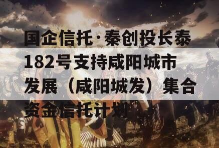 国企信托·秦创投长泰182号支持咸阳城市发展（咸阳城发）集合资金信托计划