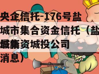 央企信托-176号盐城市集合资金信托（盐城集资城投公司
最新消息）