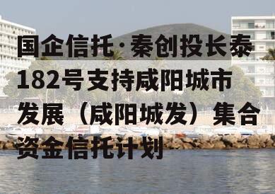 国企信托·秦创投长泰182号支持咸阳城市发展（咸阳城发）集合资金信托计划