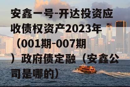 安鑫一号-开达投资应收债权资产2023年（001期-007期）政府债定融（安鑫公司是哪的）