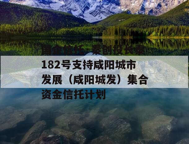 国企信托·秦创投长泰182号支持咸阳城市发展（咸阳城发）集合资金信托计划