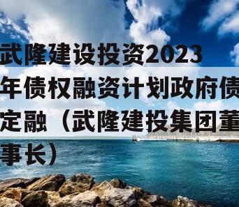 武隆建设投资2023年债权融资计划政府债定融（武隆建投集团董事长）