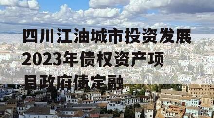 四川江油城市投资发展2023年债权资产项目政府债定融