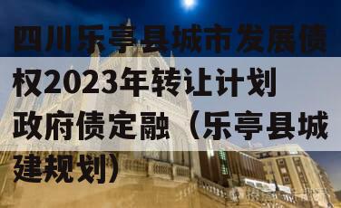 四川乐亭县城市发展债权2023年转让计划政府债定融（乐亭县城建规划）