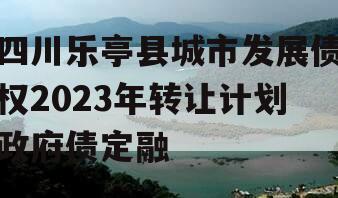 四川乐亭县城市发展债权2023年转让计划政府债定融