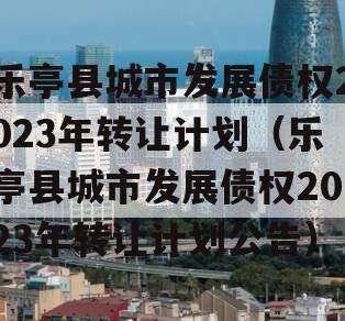 乐亭县城市发展债权2023年转让计划（乐亭县城市发展债权2023年转让计划公告）