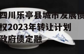 四川乐亭县城市发展债权2023年转让计划政府债定融