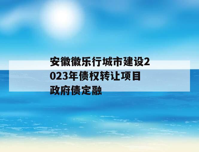 安徽徽乐行城市建设2023年债权转让项目政府债定融