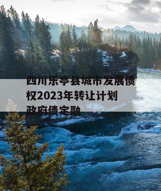 四川乐亭县城市发展债权2023年转让计划政府债定融