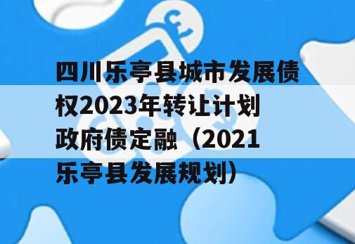 四川乐亭县城市发展债权2023年转让计划政府债定融（2021乐亭县发展规划）