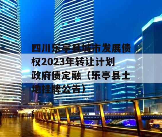 四川乐亭县城市发展债权2023年转让计划政府债定融（乐亭县土地挂牌公告）