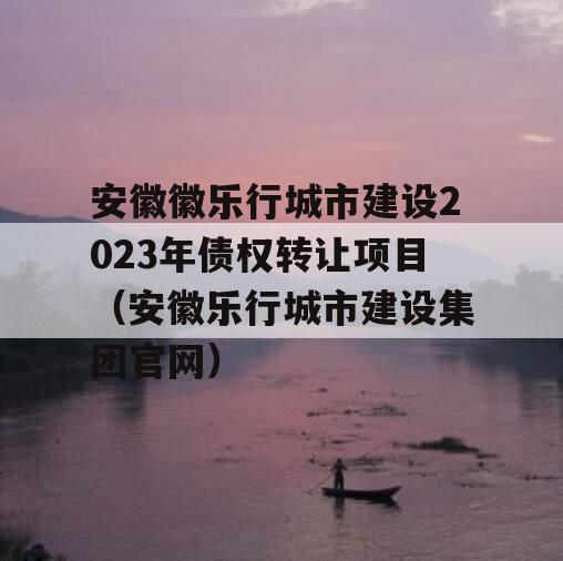 安徽徽乐行城市建设2023年债权转让项目（安徽乐行城市建设集团官网）