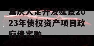 重庆大足开发建设2023年债权资产项目政府债定融