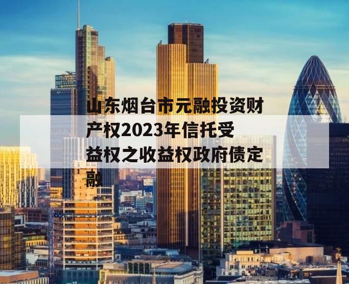 山东烟台市元融投资财产权2023年信托受益权之收益权政府债定融