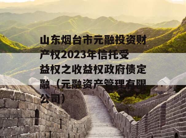 山东烟台市元融投资财产权2023年信托受益权之收益权政府债定融（元融资产管理有限公司）