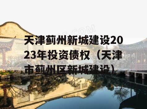 天津蓟州新城建设2023年投资债权（天津市蓟州区新城建设）