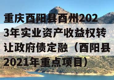 重庆酉阳县酉州2023年实业资产收益权转让政府债定融（酉阳县2021年重点项目）