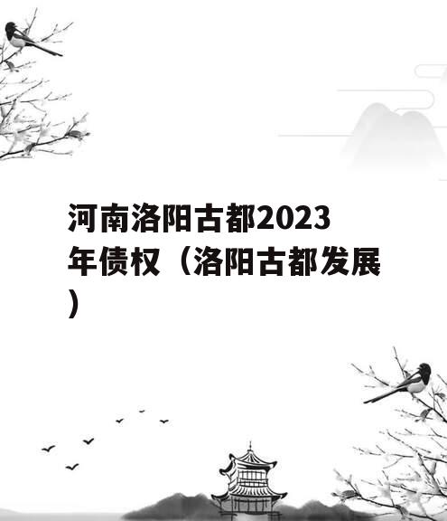 河南洛阳古都2023年债权（洛阳古都发展）