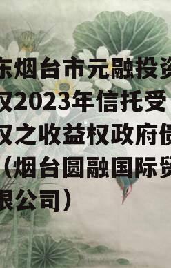 山东烟台市元融投资财产权2023年信托受益权之收益权政府债定融（烟台圆融国际贸易有限公司）