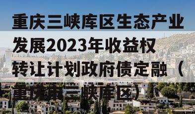 重庆三峡库区生态产业发展2023年收益权转让计划政府债定融（重庆市三峡库区）