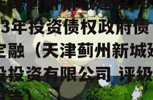 天津蓟州新城建设2023年投资债权政府债定融（天津蓟州新城建设投资有限公司 评级报告）