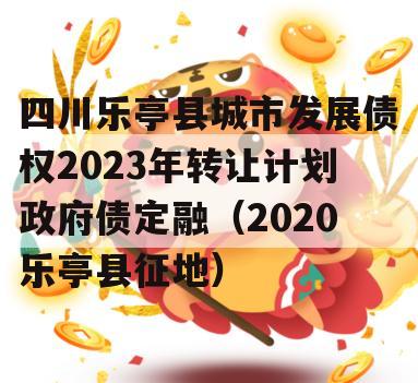 四川乐亭县城市发展债权2023年转让计划政府债定融（2020乐亭县征地）