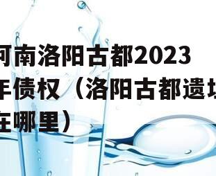 河南洛阳古都2023年债权（洛阳古都遗址在哪里）