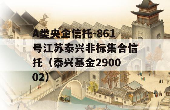 A类央企信托-861号江苏泰兴非标集合信托（泰兴基金290002）