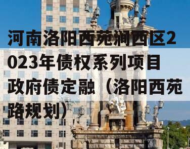 河南洛阳西苑涧西区2023年债权系列项目政府债定融（洛阳西苑路规划）