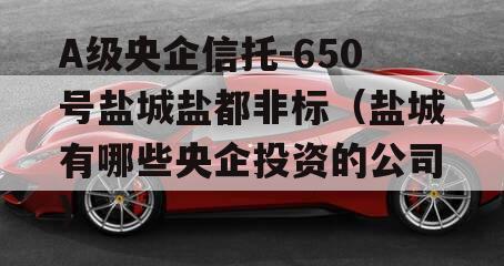 A级央企信托-650号盐城盐都非标（盐城有哪些央企投资的公司）