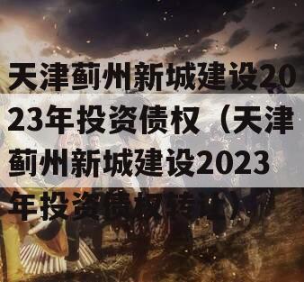 天津蓟州新城建设2023年投资债权（天津蓟州新城建设2023年投资债权转让）