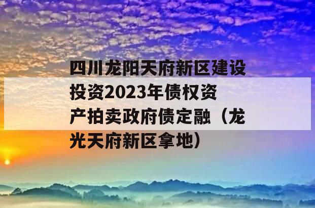 四川龙阳天府新区建设投资2023年债权资产拍卖政府债定融（龙光天府新区拿地）