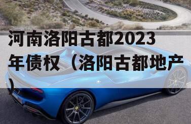 河南洛阳古都2023年债权（洛阳古都地产）