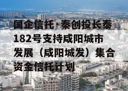 国企信托·秦创投长泰182号支持咸阳城市发展（咸阳城发）集合资金信托计划