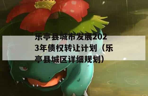 乐亭县城市发展2023年债权转让计划（乐亭县城区详细规划）