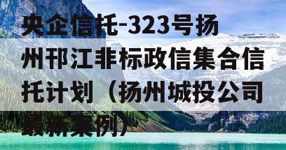 央企信托-323号扬州邗江非标政信集合信托计划（扬州城投公司最新案例）