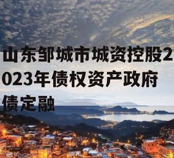 山东邹城市城资控股2023年债权资产政府债定融