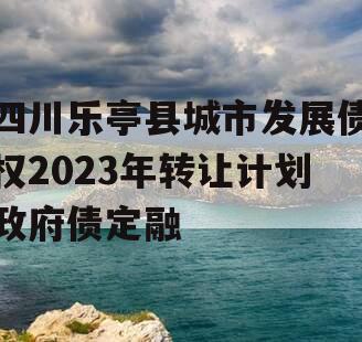 四川乐亭县城市发展债权2023年转让计划政府债定融