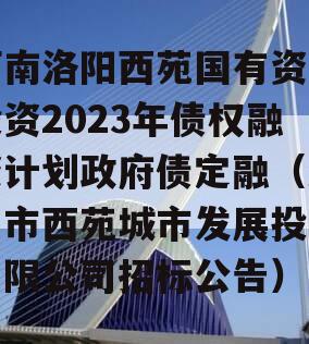 河南洛阳西苑国有资本投资2023年债权融资计划政府债定融（洛阳市西苑城市发展投资有限公司招标公告）