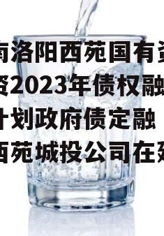 河南洛阳西苑国有资本投资2023年债权融资计划政府债定融（洛阳西苑城投公司在建项目）